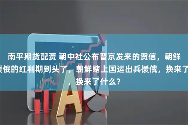 南平期货配资 朝中社公布普京发来的贺信,朝鲜出兵援俄的红利期到头了,朝鲜赌上国运出兵援俄,换来了什么?