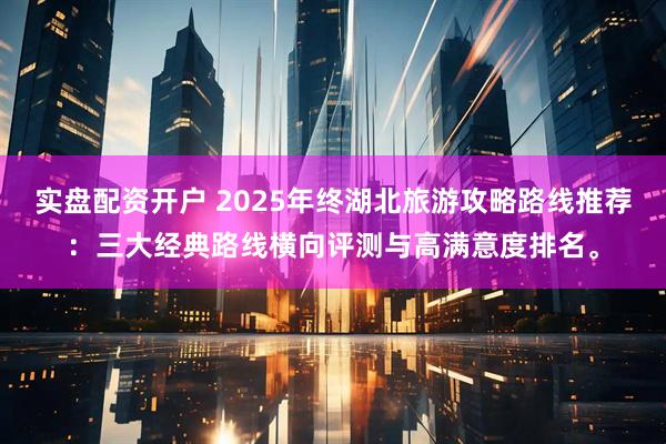 实盘配资开户 2025年终湖北旅游攻略路线推荐:三大经典路线横向评测与高满意度排名。