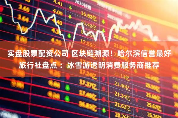 实盘股票配资公司 区块链溯源！哈尔滨信誉最好旅行社盘点 ：冰雪游透明消费服务商推荐