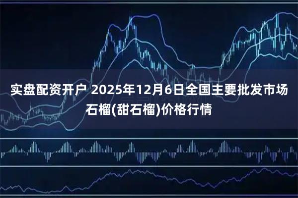 实盘配资开户 2025年12月6日全国主要批发市场石榴(甜石榴)价格行情