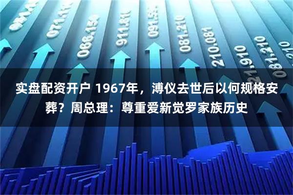 实盘配资开户 1967年，溥仪去世后以何规格安葬？周总理：尊重爱新觉罗家族历史