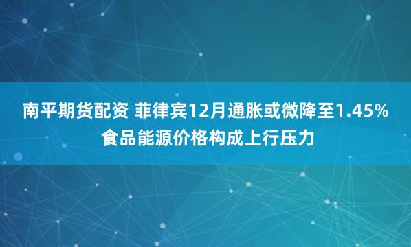南平期货配资 菲律宾12月通胀或微降至1.45% 食品能源价格构成上行压力