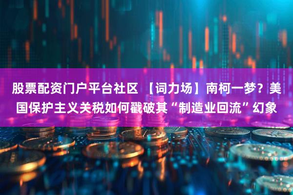 股票配资门户平台社区 【词力场】南柯一梦？美国保护主义关税如何戳破其“制造业回流”幻象