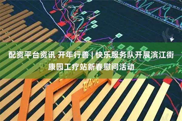 配资平台资讯 开年行善 | 快乐服务队开展滨江街康园工疗站新春慰问活动