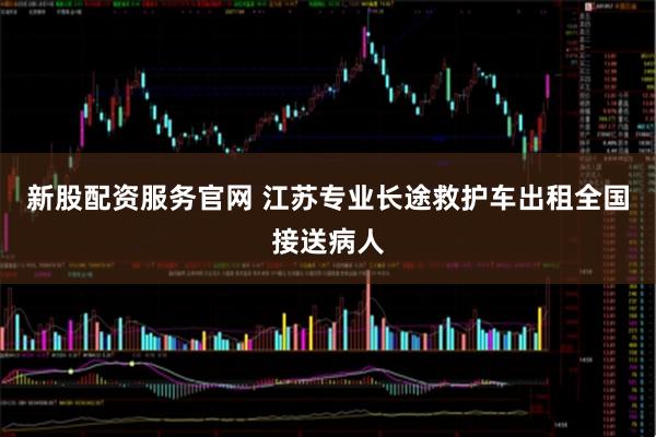 新股配资服务官网 江苏专业长途救护车出租全国接送病人