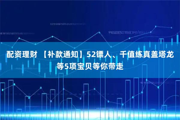 配资理财 【补款通知】52镖人、千值练真盖塔龙等5项宝贝等你带走