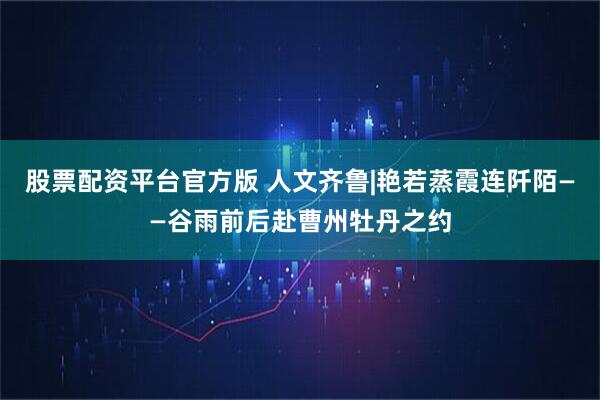 股票配资平台官方版 人文齐鲁|艳若蒸霞连阡陌——谷雨前后赴曹州牡丹之约