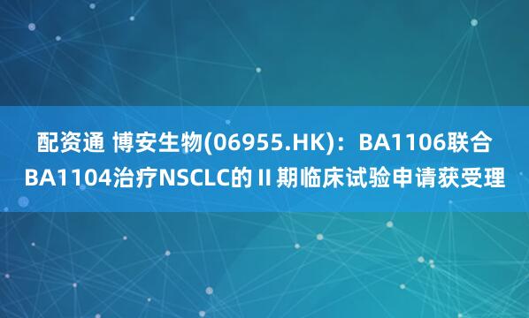 配资通 博安生物(06955.HK)：BA1106联合BA1104治疗NSCLC的Ⅱ期临床试验申请获受理