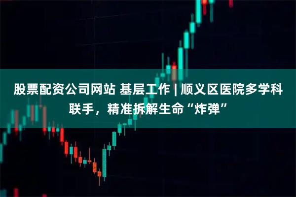股票配资公司网站 基层工作 | 顺义区医院多学科联手，精准拆解生命“炸弹”