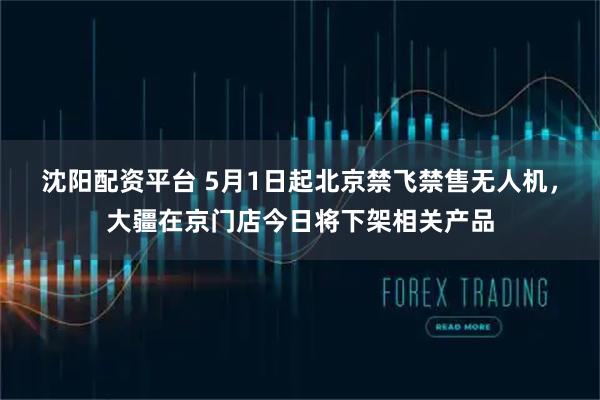 沈阳配资平台 5月1日起北京禁飞禁售无人机，大疆在京门店今日将下架相关产品