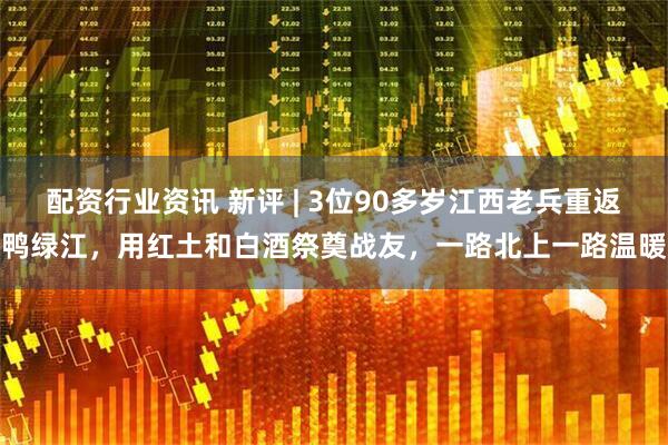 配资行业资讯 新评 | 3位90多岁江西老兵重返鸭绿江，用红土和白酒祭奠战友，一路北上一路温暖
