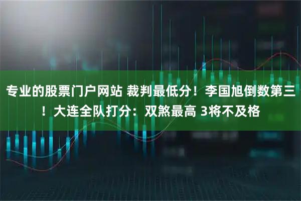 专业的股票门户网站 裁判最低分！李国旭倒数第三！大连全队打分：双煞最高 3将不及格