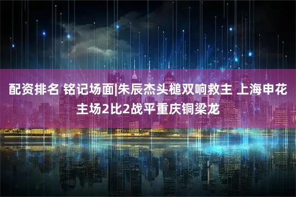 配资排名 铭记场面|朱辰杰头槌双响救主 上海申花主场2比2战平重庆铜梁龙
