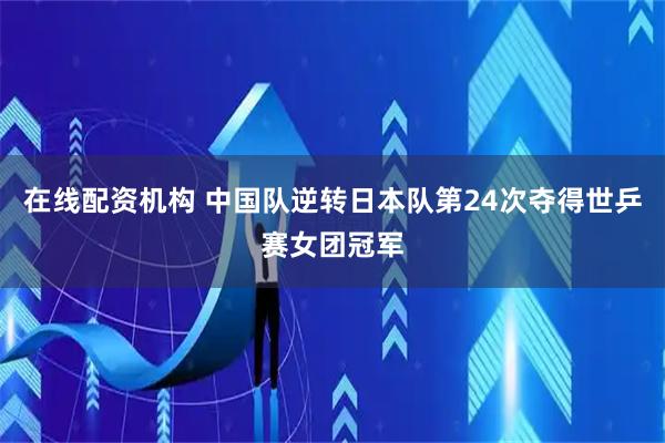 在线配资机构 中国队逆转日本队第24次夺得世乒赛女团冠军