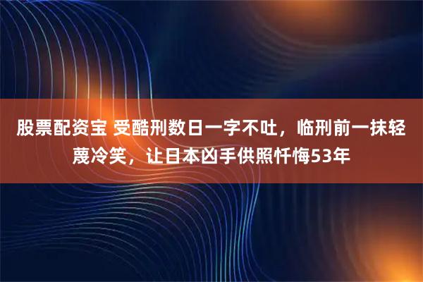 股票配资宝 受酷刑数日一字不吐，临刑前一抹轻蔑冷笑，让日本凶手供照忏悔53年