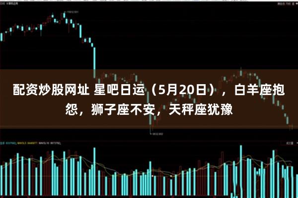 配资炒股网址 星吧日运（5月20日），白羊座抱怨，狮子座不安，天秤座犹豫