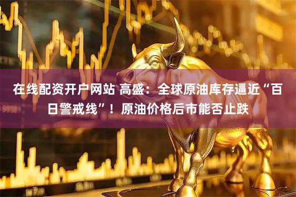 在线配资开户网站 高盛:全球原油库存逼近“百日警戒线”!原油价格后市能否止跌