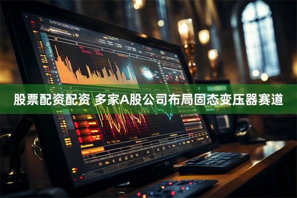 股票配资配资 多家A股公司布局固态变压器赛道