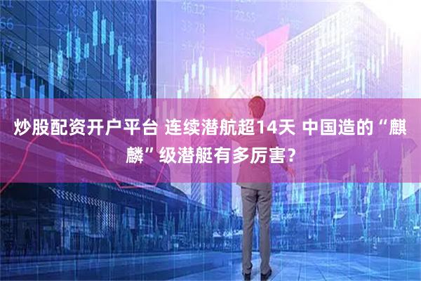 炒股配资开户平台 连续潜航超14天 中国造的“麒麟”级潜艇有多厉害？