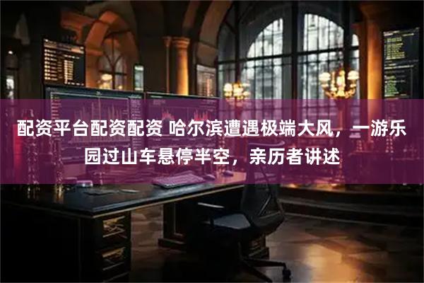 配资平台配资配资 哈尔滨遭遇极端大风，一游乐园过山车悬停半空，亲历者讲述