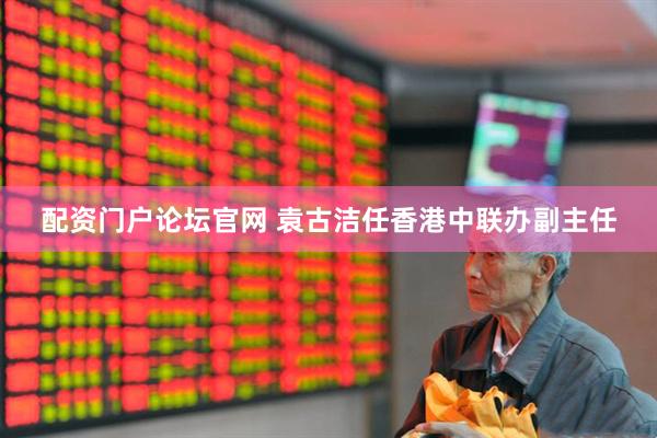 配资门户论坛官网 袁古洁任香港中联办副主任