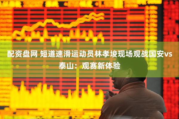 配资盘网 短道速滑运动员林孝埈现场观战国安vs泰山：观赛新体验