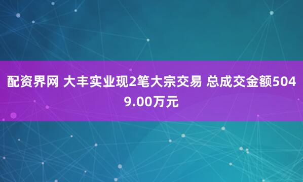 配资界网 大丰实业现2笔大宗交易 总成交金额5049.00万元