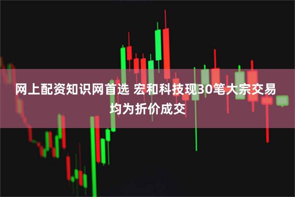 网上配资知识网首选 宏和科技现30笔大宗交易 均为折价成交