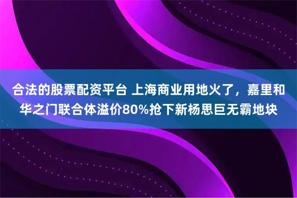 合法的股票配资平台 上海商业用地火了，嘉里和华之门联合体溢价80%抢下新杨思巨无霸地块