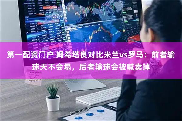 第一配资门户 姆希塔良对比米兰vs罗马：前者输球天不会塌，后者输球会被喊卖掉