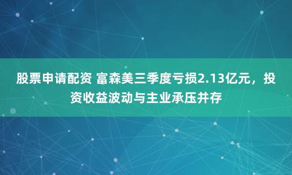 股票申请配资 富森美三季度亏损2.13亿元,投资收益波动与主业承压并存